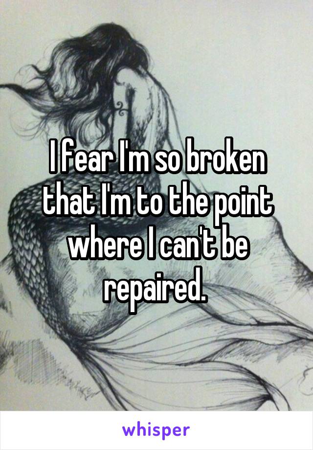 I fear I'm so broken that I'm to the point where I can't be repaired. 