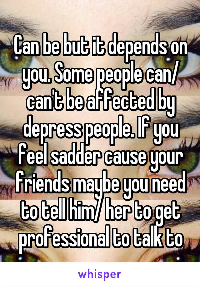 Can be but it depends on you. Some people can/ can't be affected by depress people. If you feel sadder cause your friends maybe you need to tell him/ her to get professional to talk to