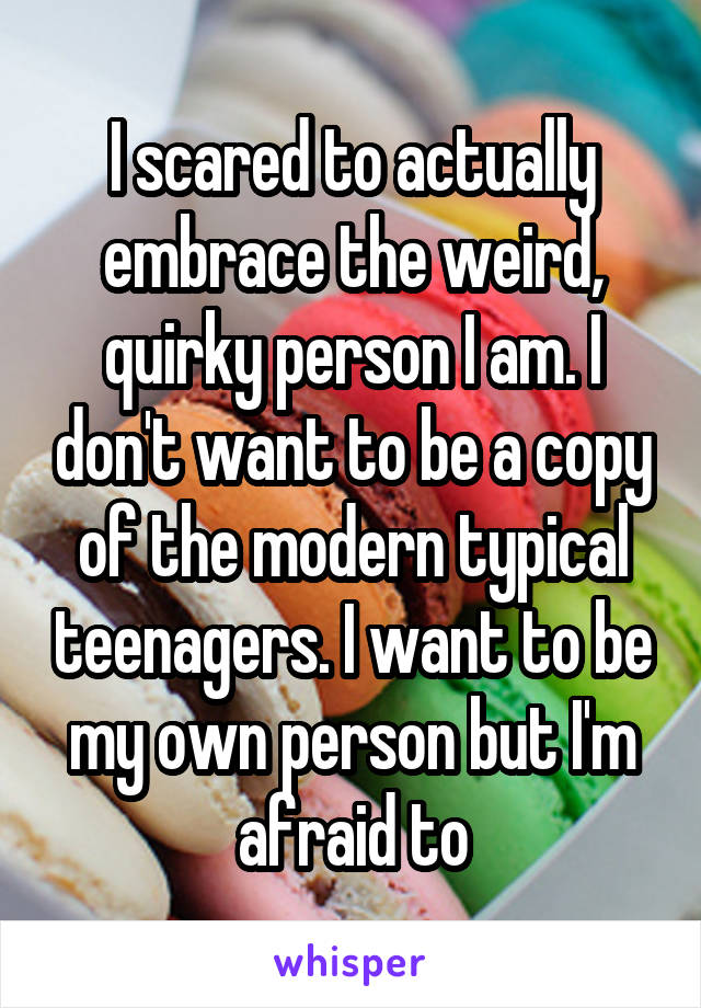 I scared to actually embrace the weird, quirky person I am. I don't want to be a copy of the modern typical teenagers. I want to be my own person but I'm afraid to