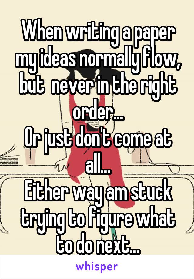 When writing a paper my ideas normally flow, but  never in the right order...
Or just don't come at all...
Either way am stuck trying to figure what to do next...