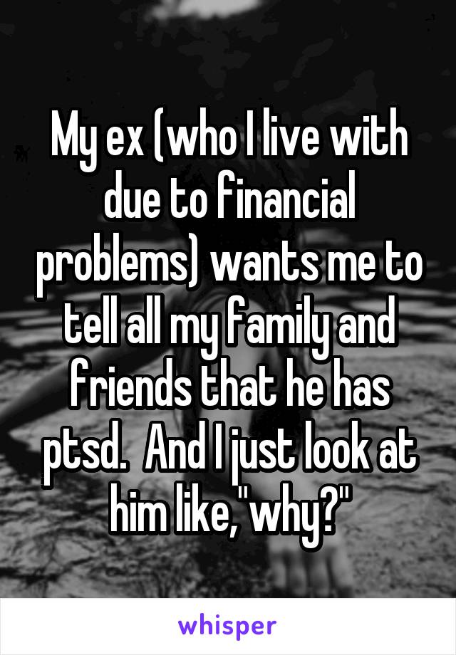 My ex (who I live with due to financial problems) wants me to tell all my family and friends that he has ptsd.  And I just look at him like,"why?"