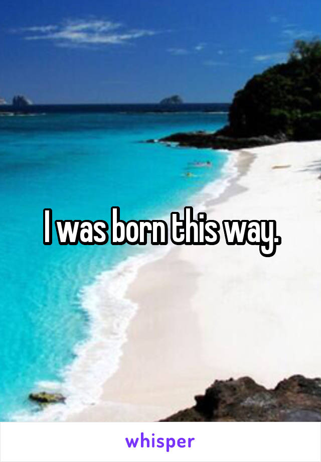 I was born this way.