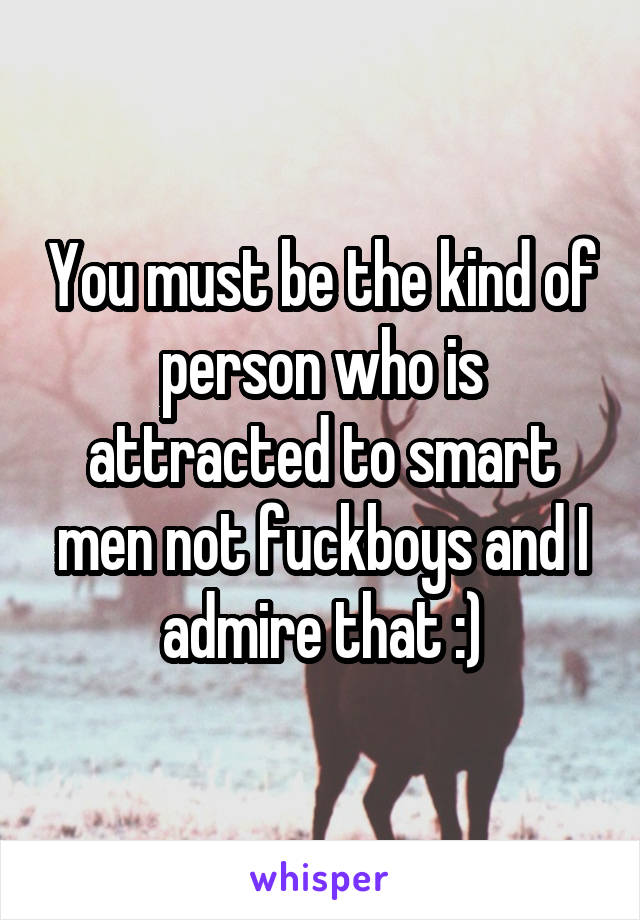 You must be the kind of person who is attracted to smart men not fuckboys and I admire that :)