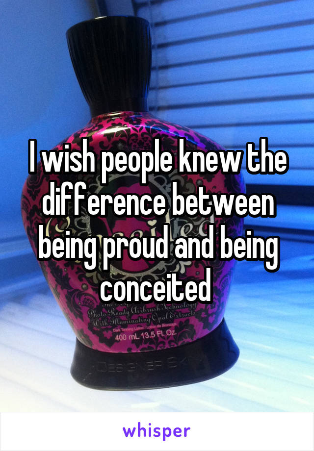 I wish people knew the difference between being proud and being conceited 