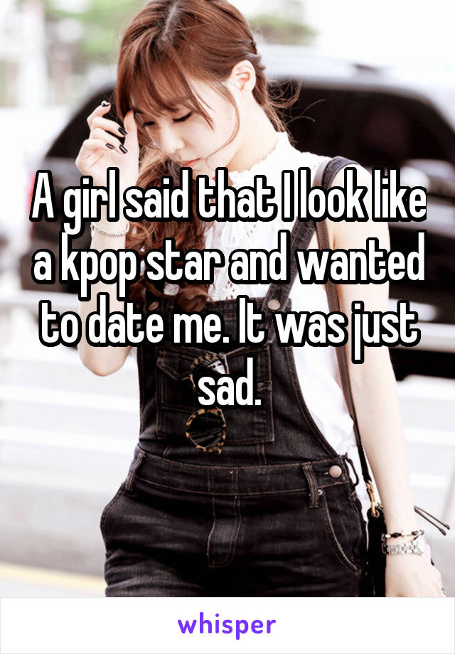 A girl said that I look like a kpop star and wanted to date me. It was just sad.
