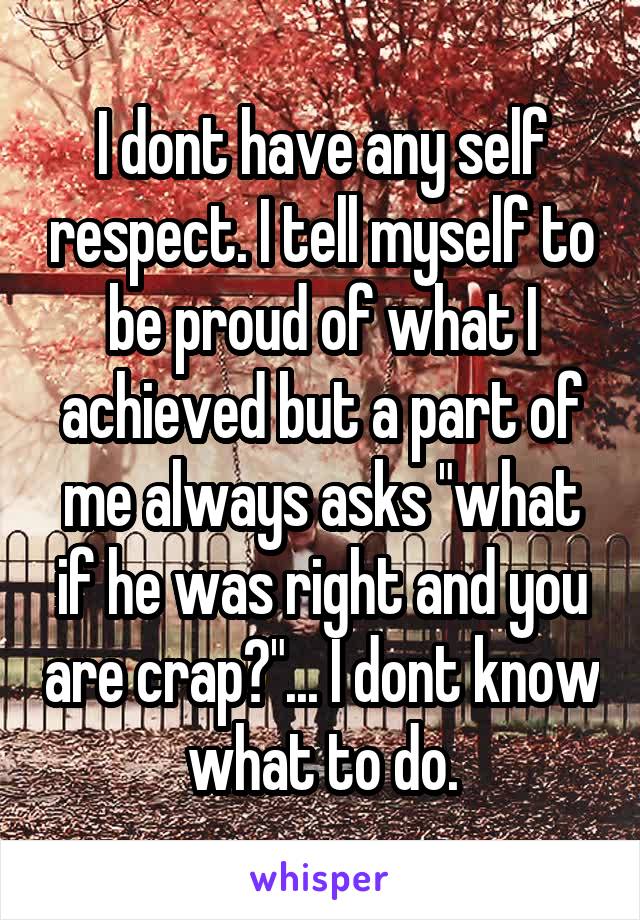 I dont have any self respect. I tell myself to be proud of what I achieved but a part of me always asks "what if he was right and you are crap?"... I dont know what to do.