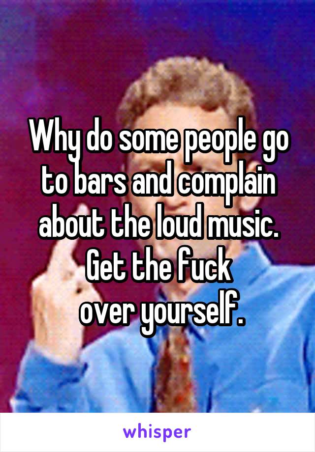 Why do some people go to bars and complain about the loud music. Get the fuck
 over yourself.