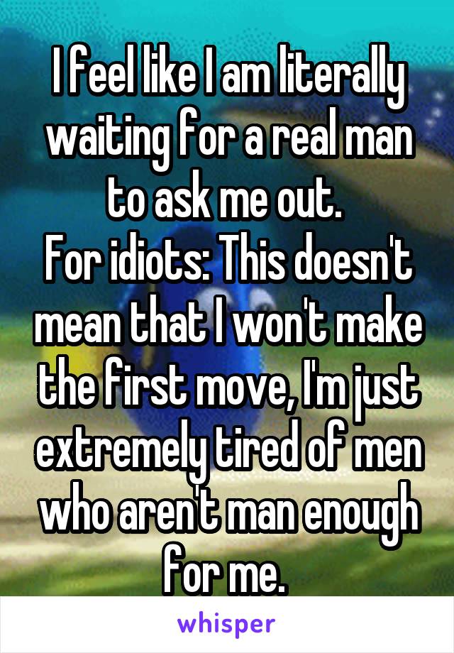 I feel like I am literally waiting for a real man to ask me out. 
For idiots: This doesn't mean that I won't make the first move, I'm just extremely tired of men who aren't man enough for me. 