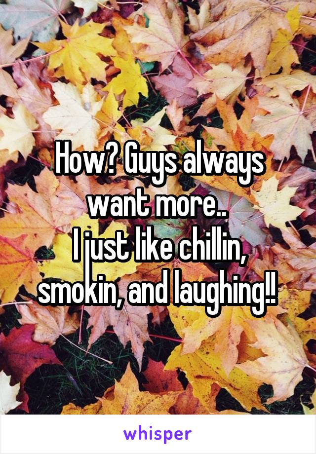 How? Guys always want more.. 
I just like chillin, smokin, and laughing!! 