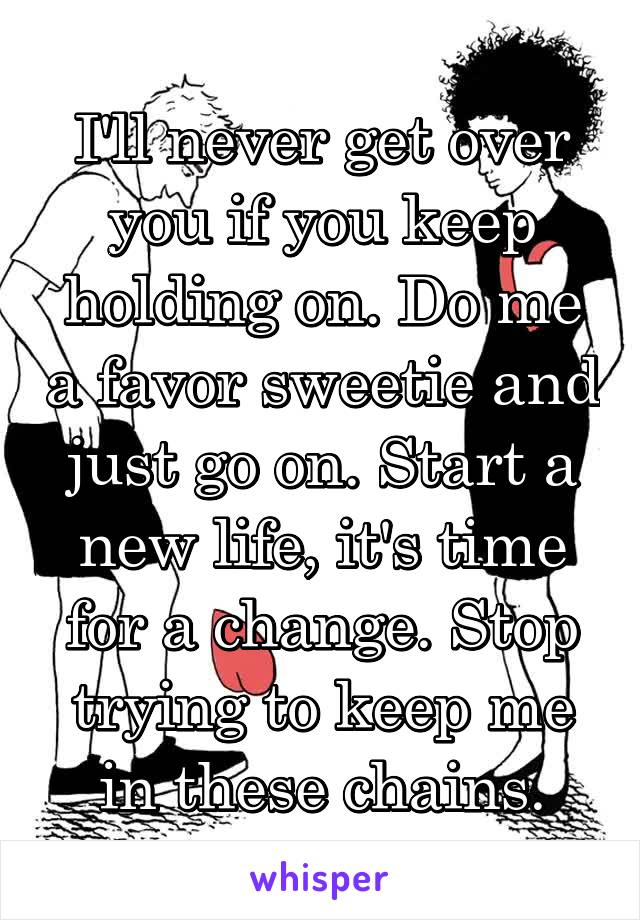 I'll never get over you if you keep holding on. Do me a favor sweetie and just go on. Start a new life, it's time for a change. Stop trying to keep me in these chains.