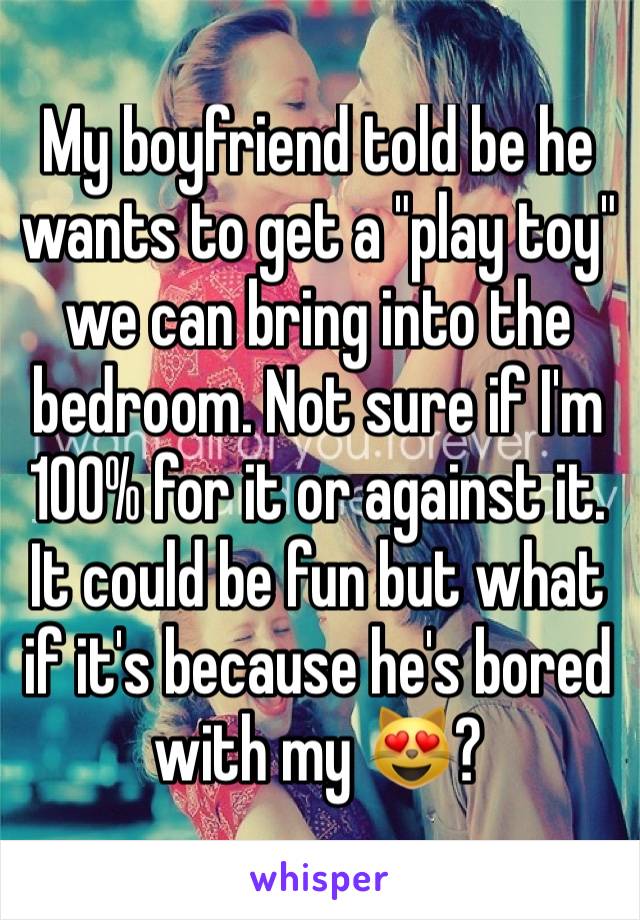 My boyfriend told be he wants to get a "play toy" we can bring into the bedroom. Not sure if I'm 100% for it or against it. It could be fun but what if it's because he's bored with my 😻?