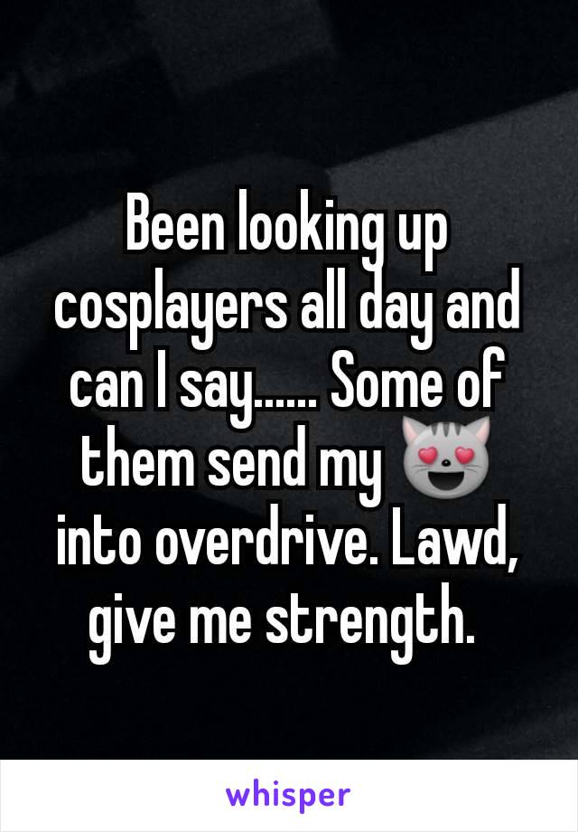 Been looking up cosplayers all day and can I say...... Some of them send my 😻 into overdrive. Lawd, give me strength. 