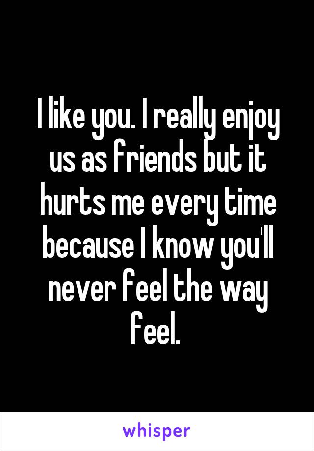 I like you. I really enjoy us as friends but it hurts me every time because I know you'll never feel the way feel. 