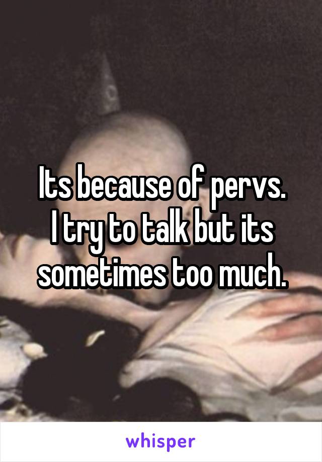 Its because of pervs.
I try to talk but its sometimes too much.