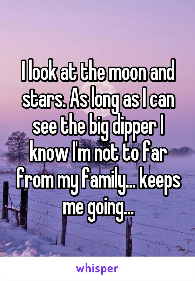 I look at the moon and stars. As long as I can see the big dipper I know I'm not to far from my family... keeps me going...