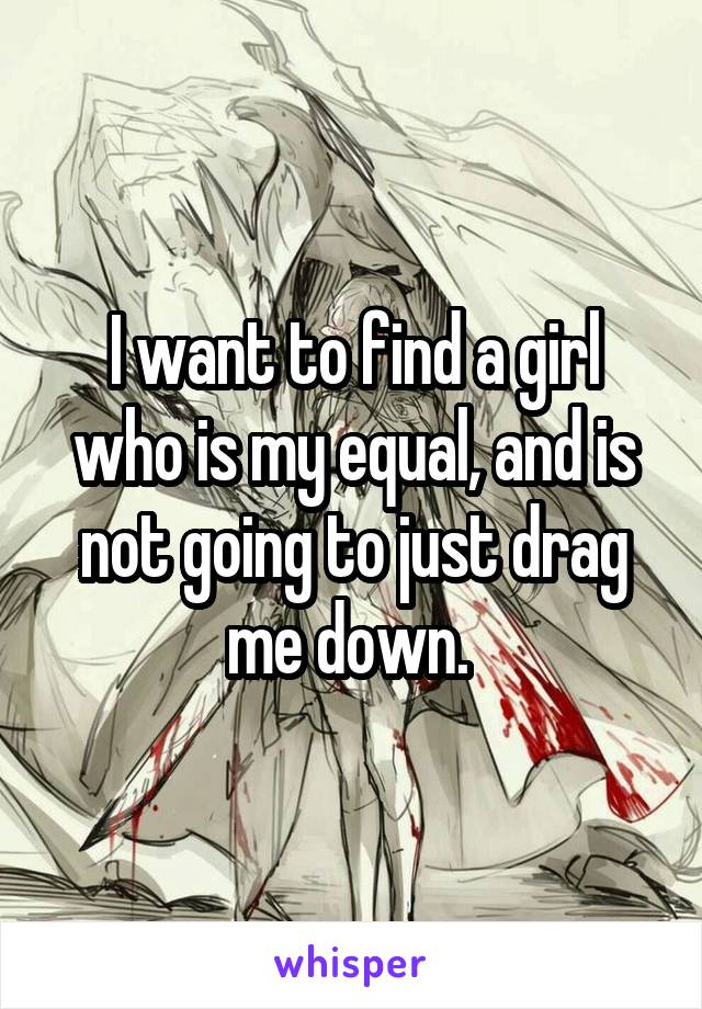 I want to find a girl who is my equal, and is not going to just drag me down. 