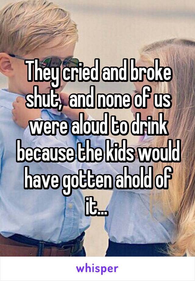 They cried and broke shut,  and none of us were aloud to drink because the kids would have gotten ahold of it... 