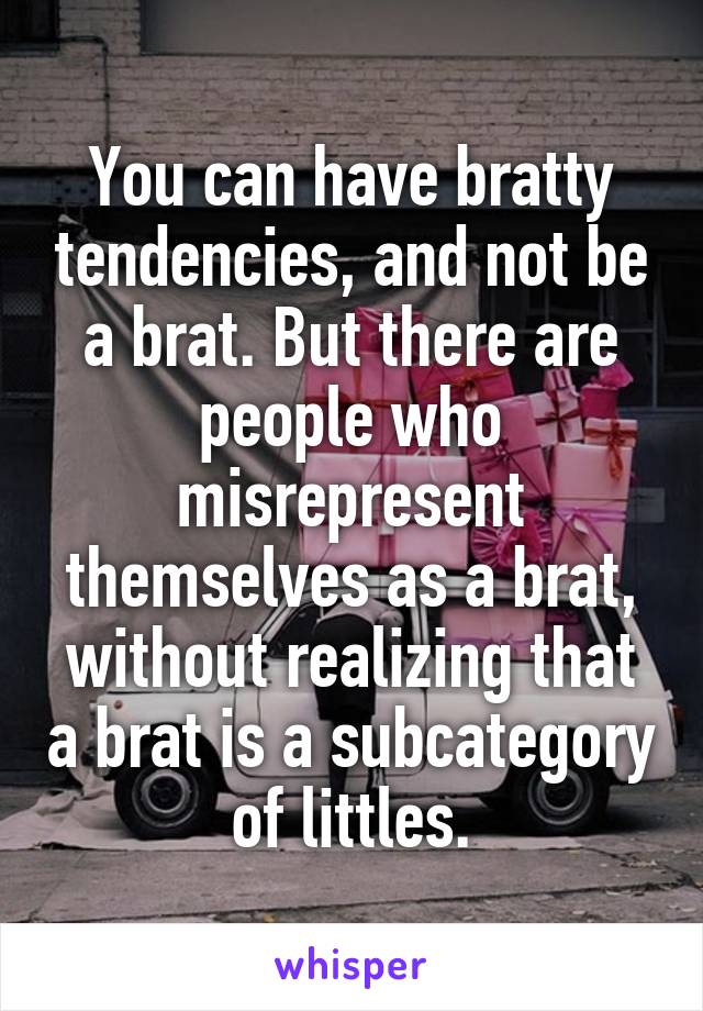 You can have bratty tendencies, and not be a brat. But there are people who misrepresent themselves as a brat, without realizing that a brat is a subcategory of littles.