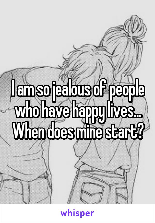 I am so jealous of people who have happy lives... When does mine start?