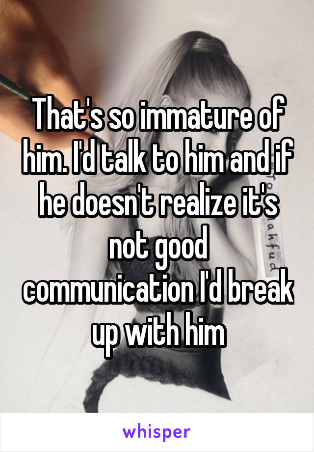 That's so immature of him. I'd talk to him and if he doesn't realize it's not good communication I'd break up with him