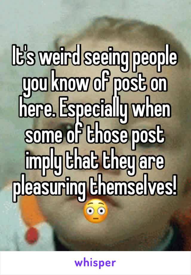 It's weird seeing people you know of post on here. Especially when some of those post imply that they are pleasuring themselves! 😳