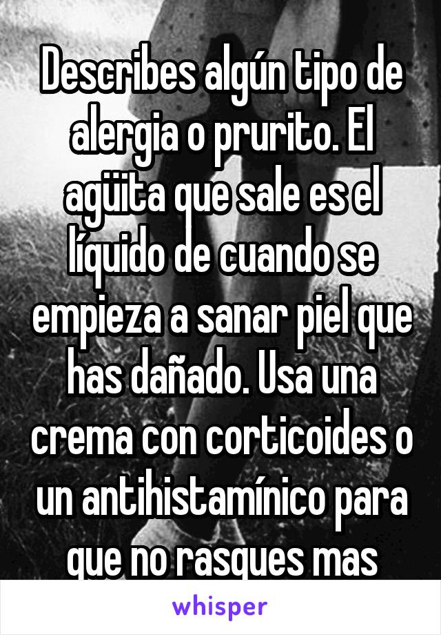 Describes algún tipo de alergia o prurito. El agüita que sale es el líquido de cuando se empieza a sanar piel que has dañado. Usa una crema con corticoides o un antihistamínico para que no rasques mas