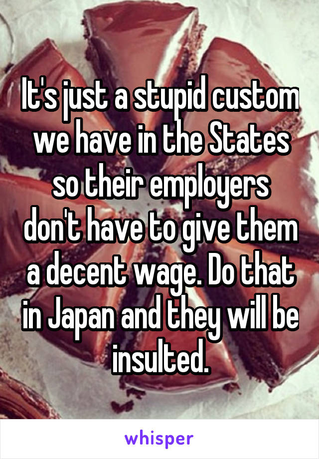 It's just a stupid custom we have in the States so their employers don't have to give them a decent wage. Do that in Japan and they will be insulted.