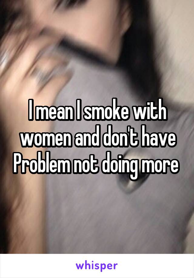 I mean I smoke with women and don't have Problem not doing more 