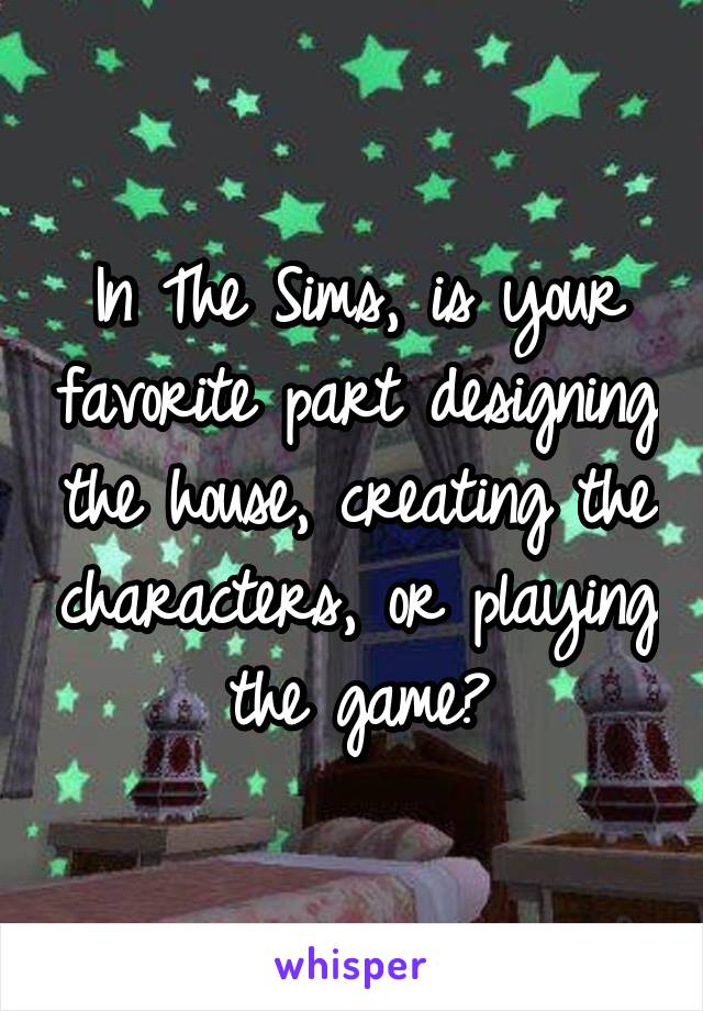 In The Sims, is your favorite part designing the house, creating the characters, or playing the game?