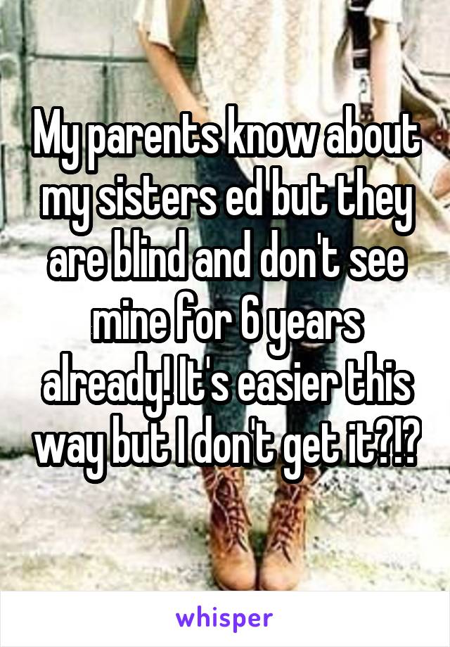 My parents know about my sisters ed but they are blind and don't see mine for 6 years already! It's easier this way but I don't get it?!?
