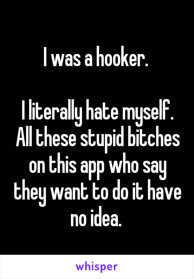 I was a hooker. 

I literally hate myself. All these stupid bitches on this app who say they want to do it have no idea. 