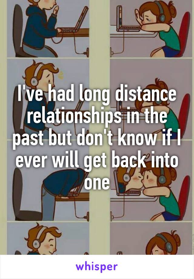 I've had long distance relationships in the past but don't know if I ever will get back into one