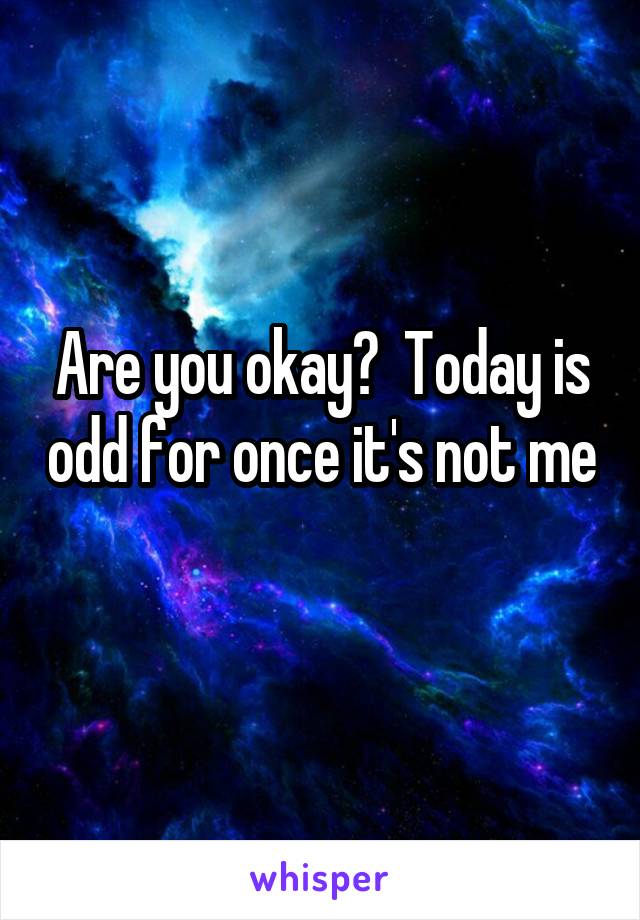 Are you okay?  Today is odd for once it's not me 