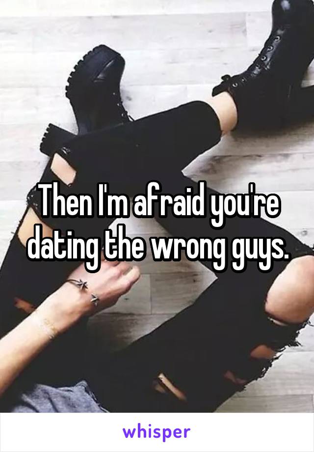 Then I'm afraid you're dating the wrong guys.