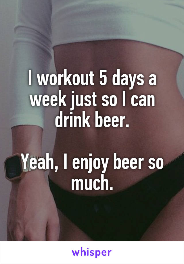 I workout 5 days a week just so I can drink beer.

Yeah, I enjoy beer so much.