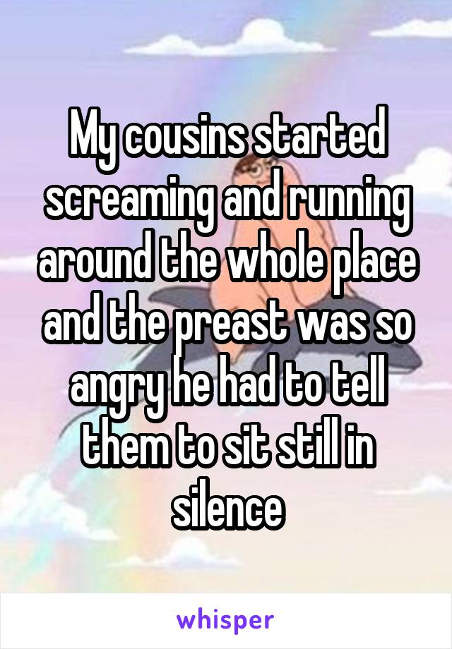 My cousins started screaming and running around the whole place and the preast was so angry he had to tell them to sit still in silence