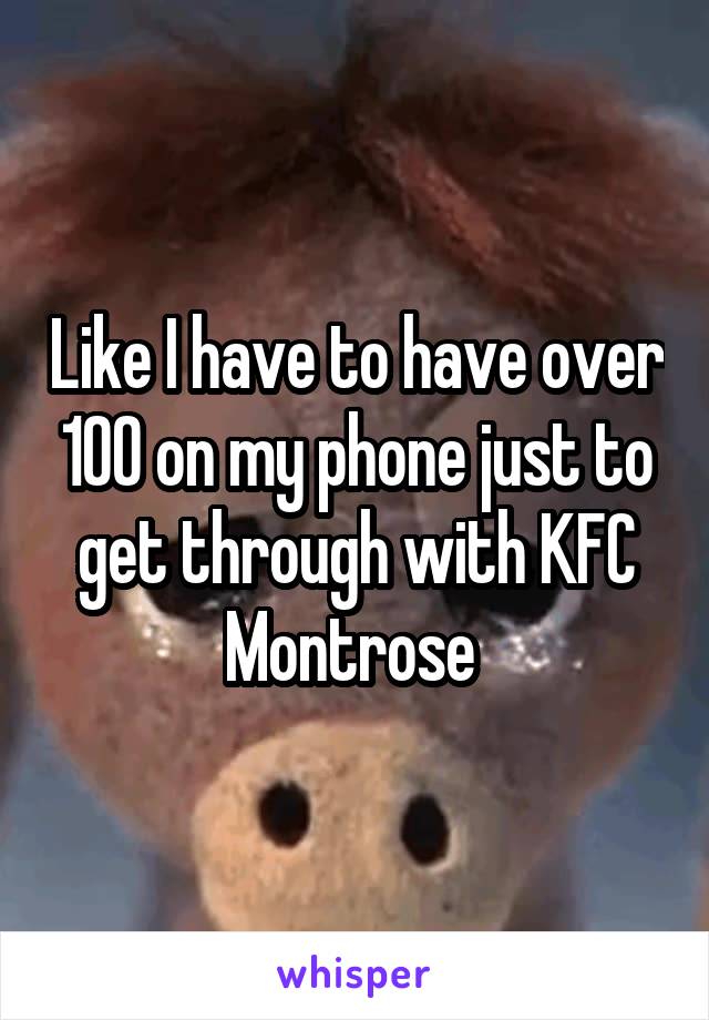 Like I have to have over 100 on my phone just to get through with KFC Montrose 