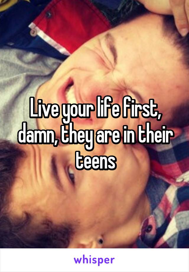 Live your life first, damn, they are in their teens