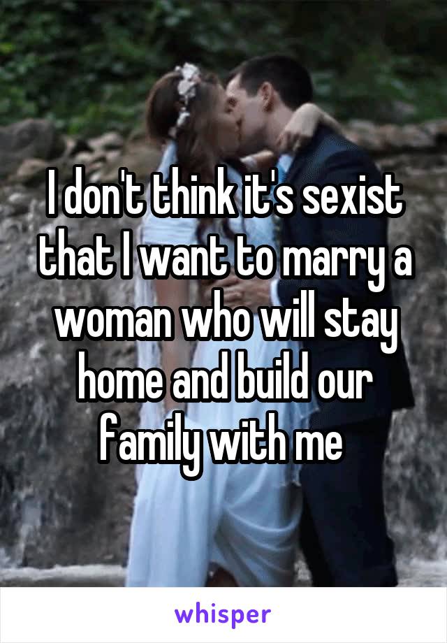 I don't think it's sexist that I want to marry a woman who will stay home and build our family with me 