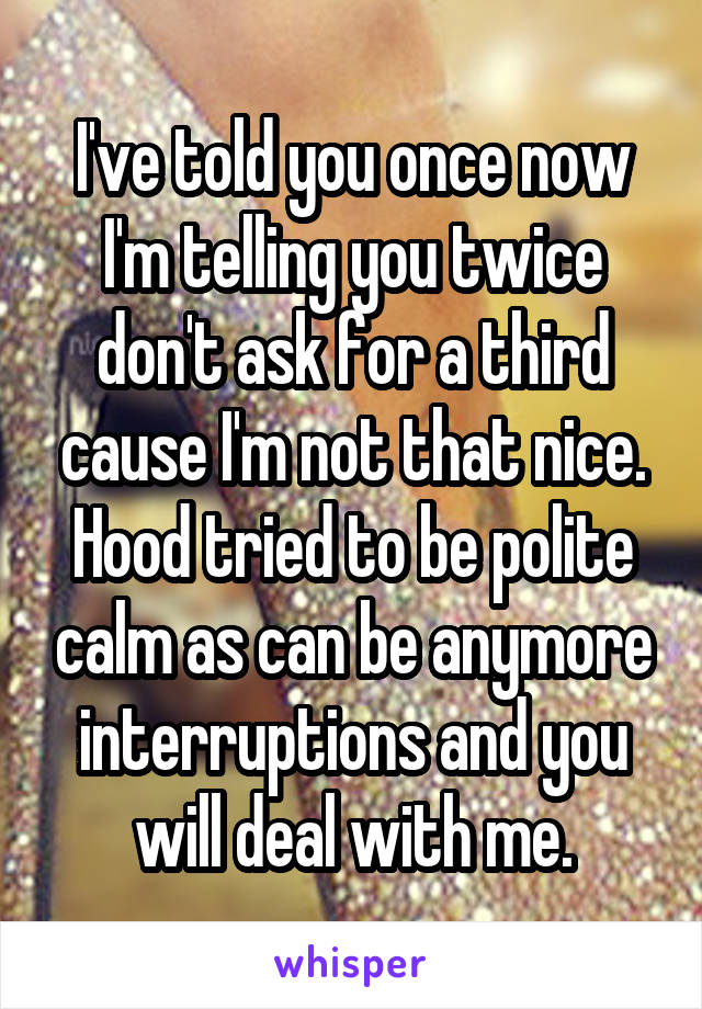 I've told you once now I'm telling you twice don't ask for a third cause I'm not that nice. Hood tried to be polite calm as can be anymore interruptions and you will deal with me.