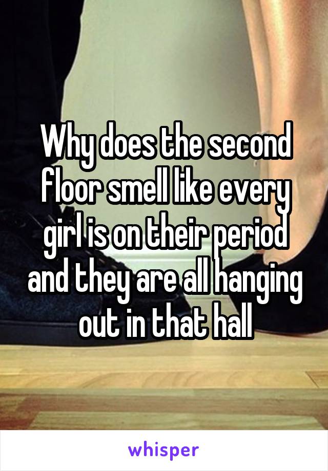 Why does the second floor smell like every girl is on their period and they are all hanging out in that hall