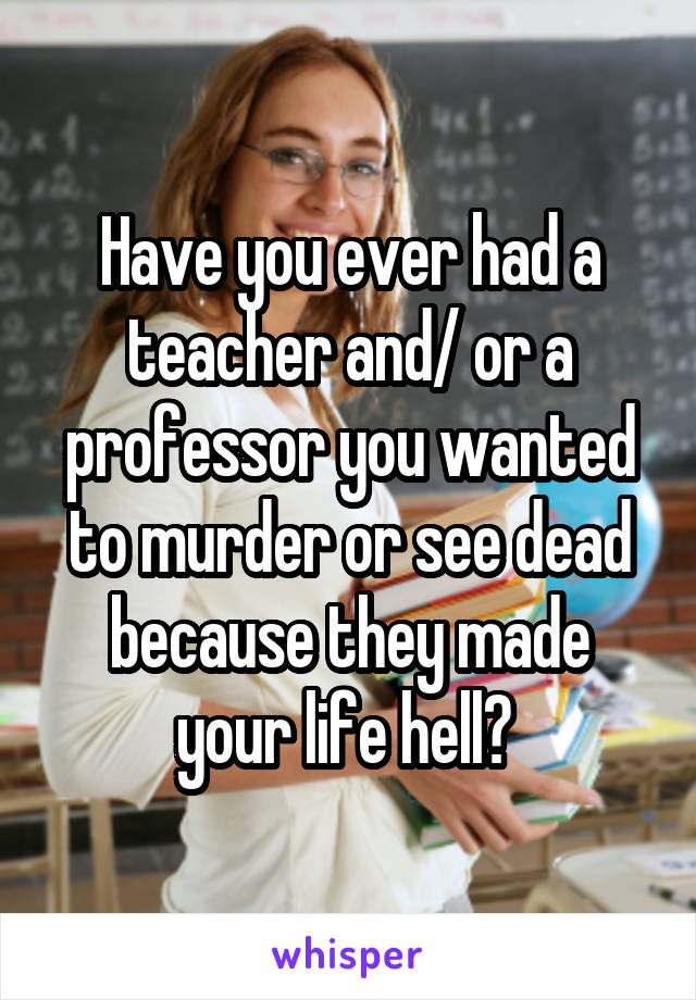 Have you ever had a teacher and/ or a professor you wanted to murder or see dead because they made your life hell? 