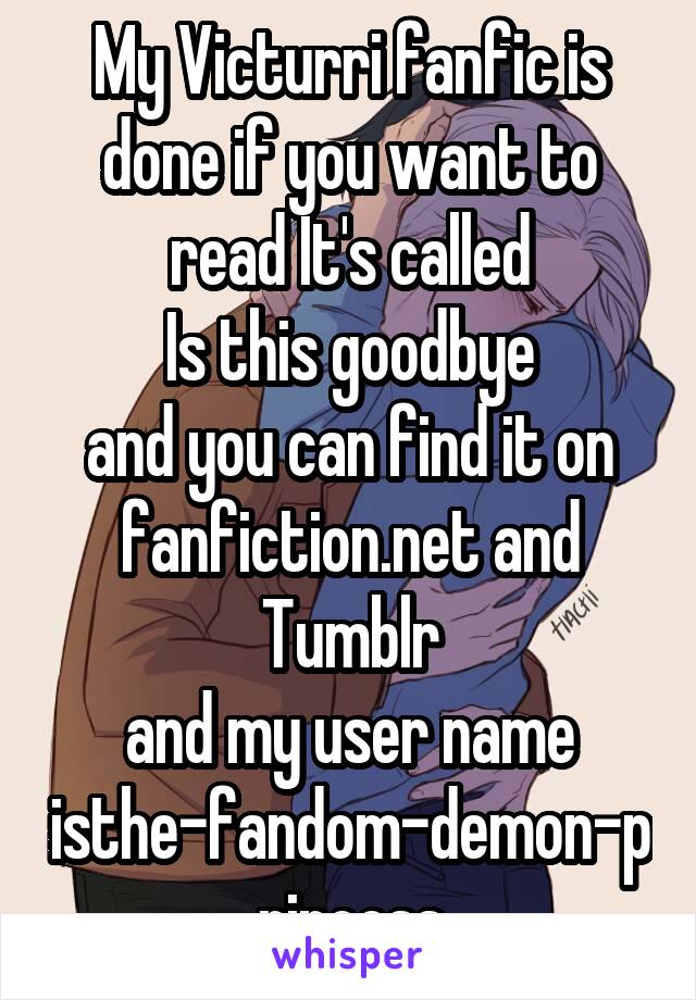 My Victurri fanfic is done if you want to read It's called
 Is this goodbye 
and you can find it on fanfiction.net and Tumblr
and my user name isthe-fandom-demon-princess