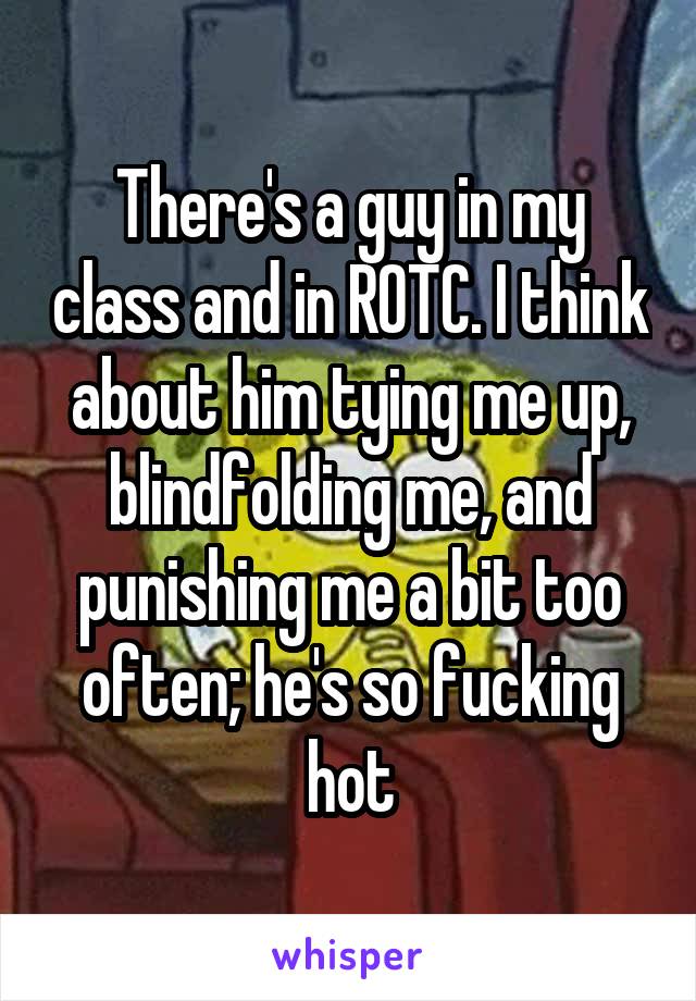 There's a guy in my class and in ROTC. I think about him tying me up, blindfolding me, and punishing me a bit too often; he's so fucking hot