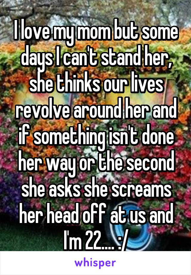 I love my mom but some days I can't stand her, she thinks our lives revolve around her and if something isn't done her way or the second she asks she screams her head off at us and I'm 22.... :/