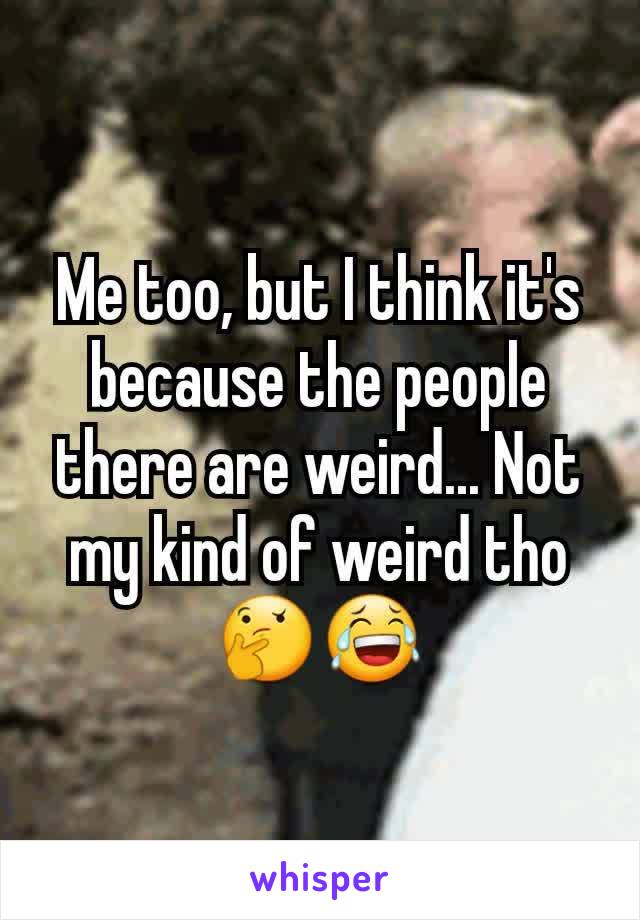 Me too, but I think it's because the people there are weird... Not my kind of weird tho 🤔😂