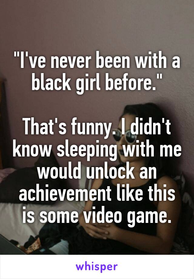 "I've never been with a black girl before."

That's funny. I didn't know sleeping with me would unlock an achievement like this is some video game.