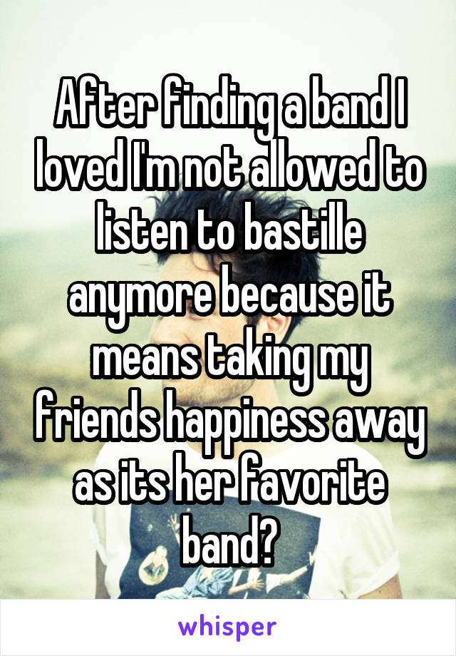 After finding a band I loved I'm not allowed to listen to bastille anymore because it means taking my friends happiness away as its her favorite band?