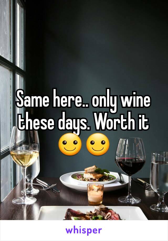 Same here.. only wine these days. Worth it☺☺