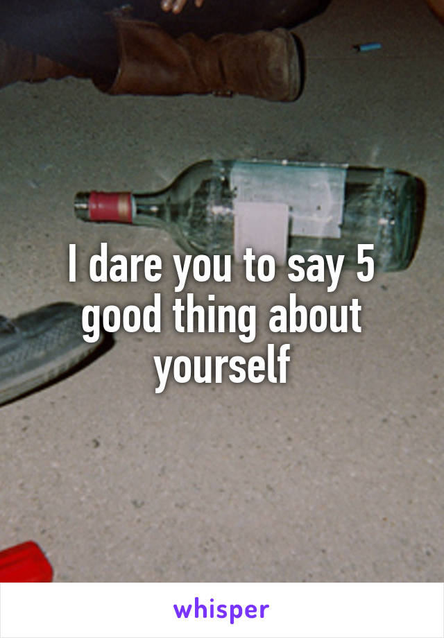 I dare you to say 5 good thing about yourself